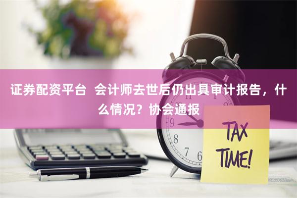 证券配资平台  会计师去世后仍出具审计报告，什么情况？协会通报