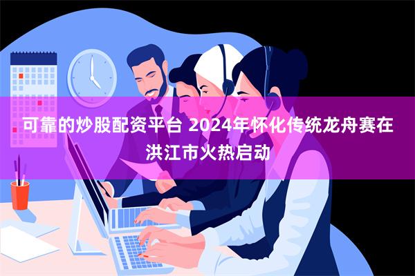 可靠的炒股配资平台 2024年怀化传统龙舟赛在洪江市火热启动