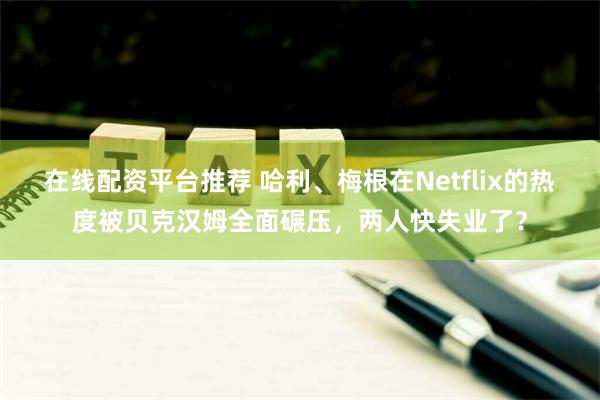 在线配资平台推荐 哈利、梅根在Netflix的热度被贝克汉姆全面碾压，两人快失业了？