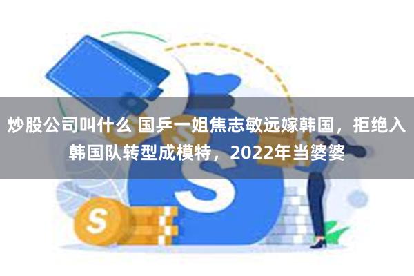 炒股公司叫什么 国乒一姐焦志敏远嫁韩国，拒绝入韩国队转型成模特，2022年当婆婆