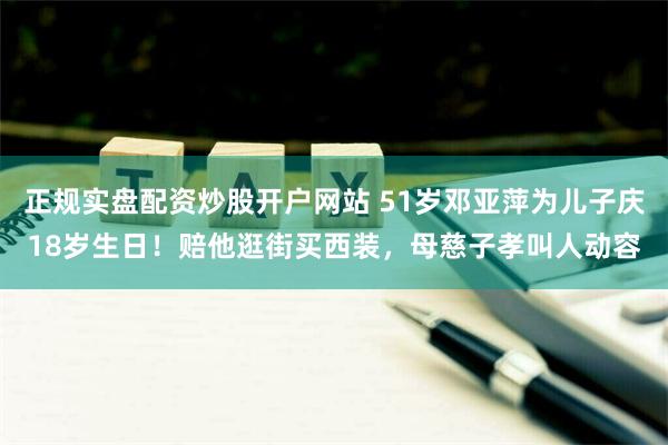 正规实盘配资炒股开户网站 51岁邓亚萍为儿子庆18岁生日！赔他逛街买西装，母慈子孝叫人动容