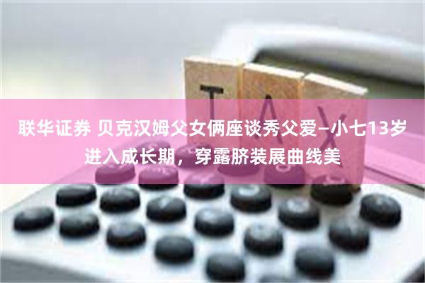 联华证券 贝克汉姆父女俩座谈秀父爱—小七13岁进入成长期，穿露脐装展曲线美