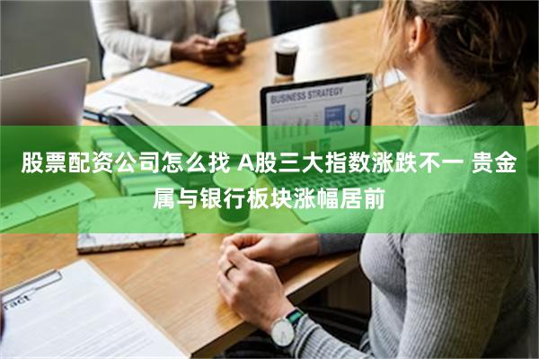 股票配资公司怎么找 A股三大指数涨跌不一 贵金属与银行板块涨幅居前