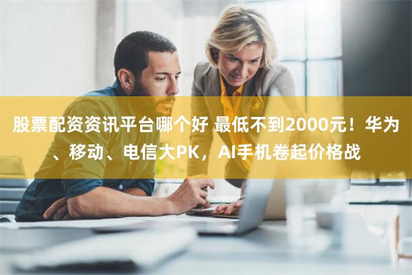 股票配资资讯平台哪个好 最低不到2000元！华为、移动、电信大PK，AI手机卷起价格战