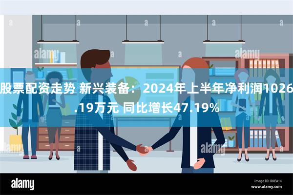 股票配资走势 新兴装备：2024年上半年净利润1026.19万元 同比增长47.19%