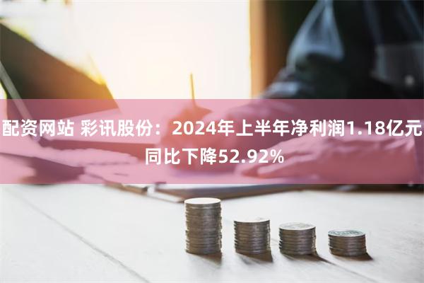 配资网站 彩讯股份：2024年上半年净利润1.18亿元 同比下降52.92%