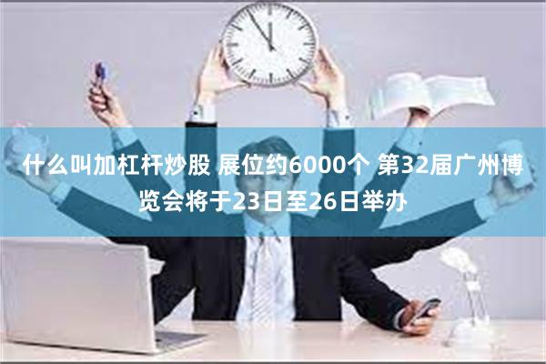 什么叫加杠杆炒股 展位约6000个 第32届广州博览会将于23日至26日举办