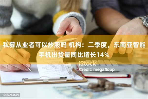 私募从业者可以炒股吗 机构：二季度，东南亚智能手机出货量同比增长14%