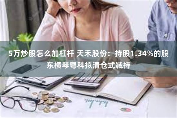 5万炒股怎么加杠杆 天禾股份：持股1.34%的股东横琴粤科拟清仓式减持