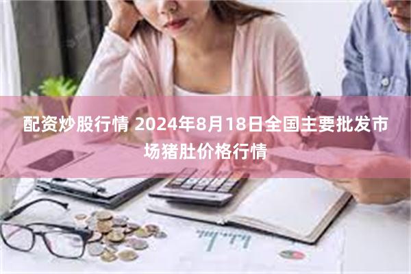 配资炒股行情 2024年8月18日全国主要批发市场猪肚价格行情