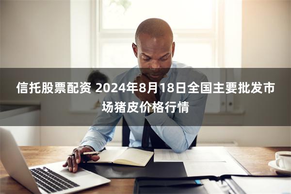 信托股票配资 2024年8月18日全国主要批发市场猪皮价格行情