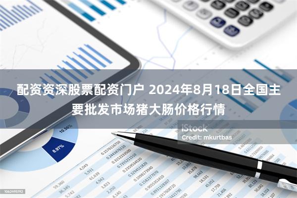 配资资深股票配资门户 2024年8月18日全国主要批发市场猪大肠价格行情