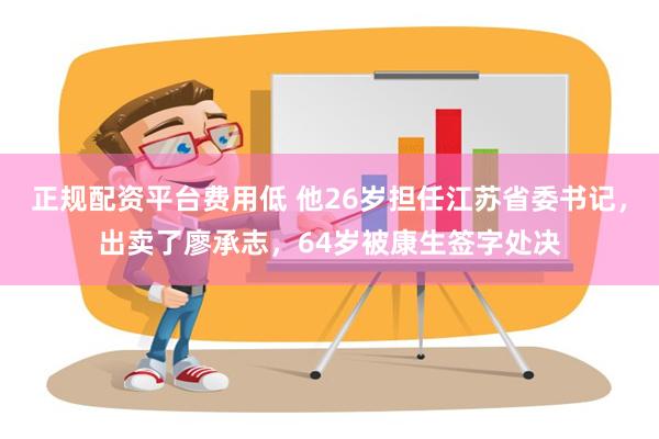 正规配资平台费用低 他26岁担任江苏省委书记，出卖了廖承志，64岁被康生签字处决