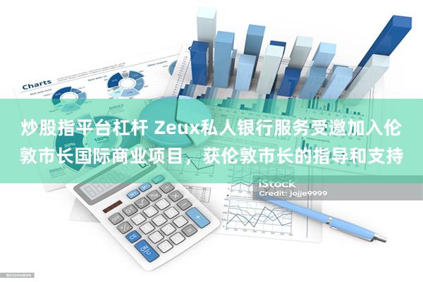 炒股指平台杠杆 Zeux私人银行服务受邀加入伦敦市长国际商业项目，获伦敦市长的指导和支持