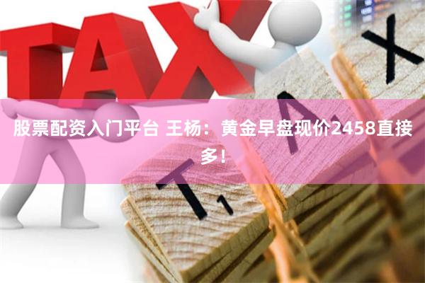 股票配资入门平台 王杨：黄金早盘现价2458直接多！