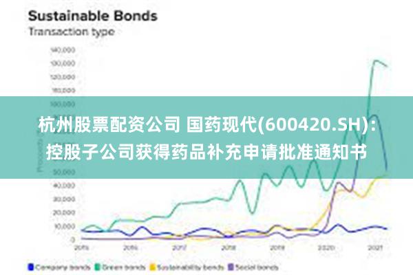 杭州股票配资公司 国药现代(600420.SH)：控股子公司获得药品补充申请批准通知书