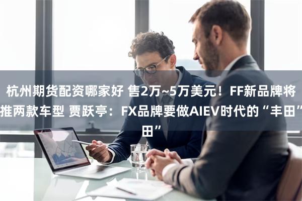 杭州期货配资哪家好 售2万~5万美元！FF新品牌将推两款车型 贾跃亭：FX品牌要做AIEV时代的“丰田”