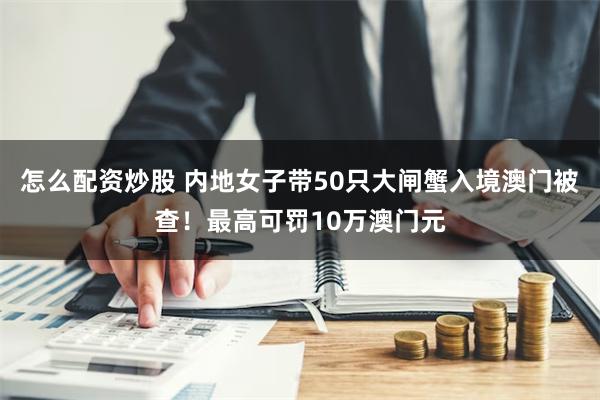 怎么配资炒股 内地女子带50只大闸蟹入境澳门被查！最高可罚10万澳门元