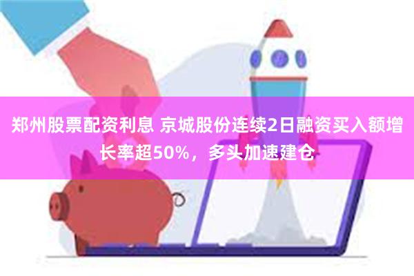 郑州股票配资利息 京城股份连续2日融资买入额增长率超50%，多头加速建仓