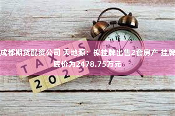 成都期货配资公司 天地源：拟挂牌出售2套房产 挂牌底价为2478.75万元