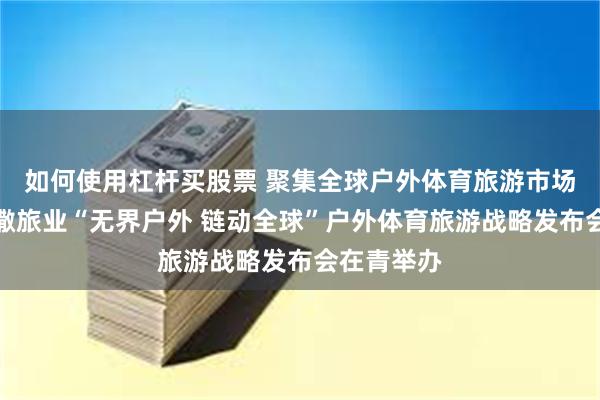 如何使用杠杆买股票 聚集全球户外体育旅游市场发展，凯撒旅业“无界户外 链动全球”户外体育旅游战略发布会在青举办