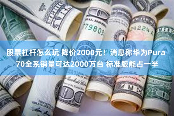 股票杠杆怎么玩 降价2000元！消息称华为Pura 70全系销量可达2000万台 标准版能占一半