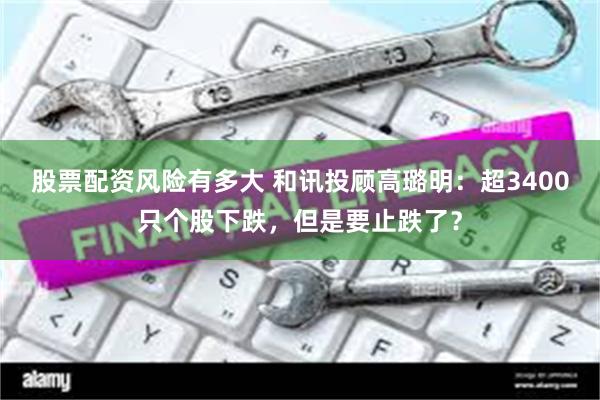 股票配资风险有多大 和讯投顾高璐明：超3400只个股下跌，但是要止跌了？