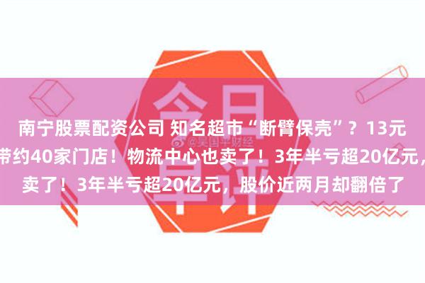 南宁股票配资公司 知名超市“断臂保壳”？13元甩卖旗下13家公司连带约40家门店！物流中心也卖了！3年半亏超20亿元，股价近两月却翻倍了