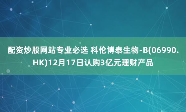 配资炒股网站专业必选 科伦博泰生物-B(06990.HK)12月17日认购3亿元理财产品