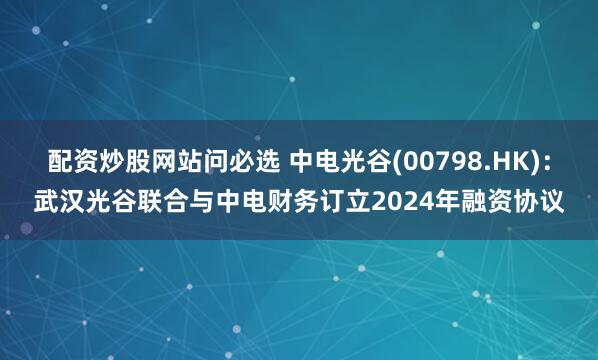 配资炒股网站问必选 中电光谷(00798.HK)：武汉光谷联合与中电财务订立2024年融资协议