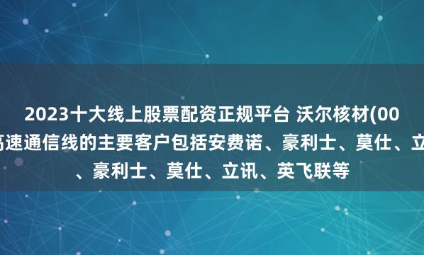 2023十大线上股票配资正规平台 沃尔核材(002130.SZ)：高速通信线的主要客户包括安费诺、豪利士、莫仕、立讯、英飞联等