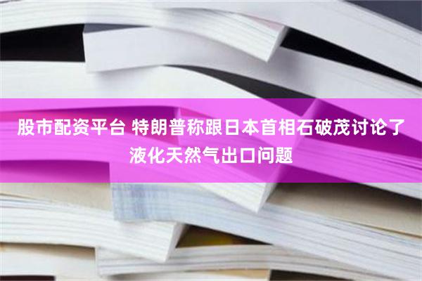 股市配资平台 特朗普称跟日本首相石破茂讨论了液化天然气出口问题