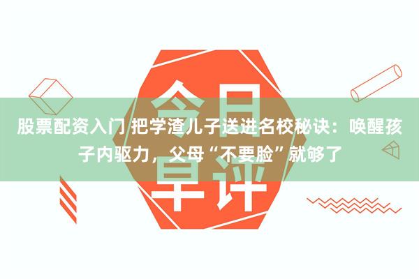 股票配资入门 把学渣儿子送进名校秘诀：唤醒孩子内驱力，父母“不要脸”就够了