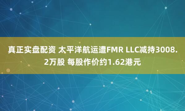 真正实盘配资 太平洋航运遭FMR LLC减持3008.2万股 每股作价约1.62港元