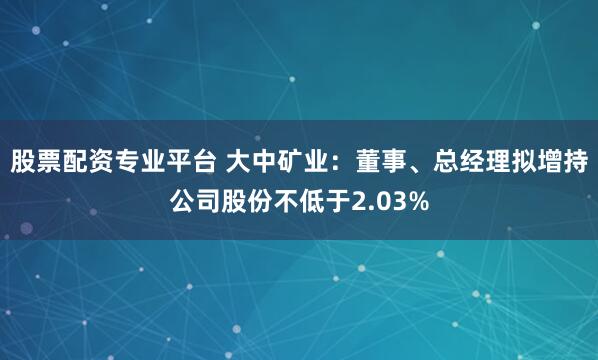 股票配资专业平台 大中矿业：董事、总经理拟增持公司股份不低于2.03%