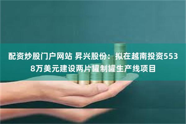 配资炒股门户网站 昇兴股份：拟在越南投资5538万美元建设两片罐制罐生产线项目